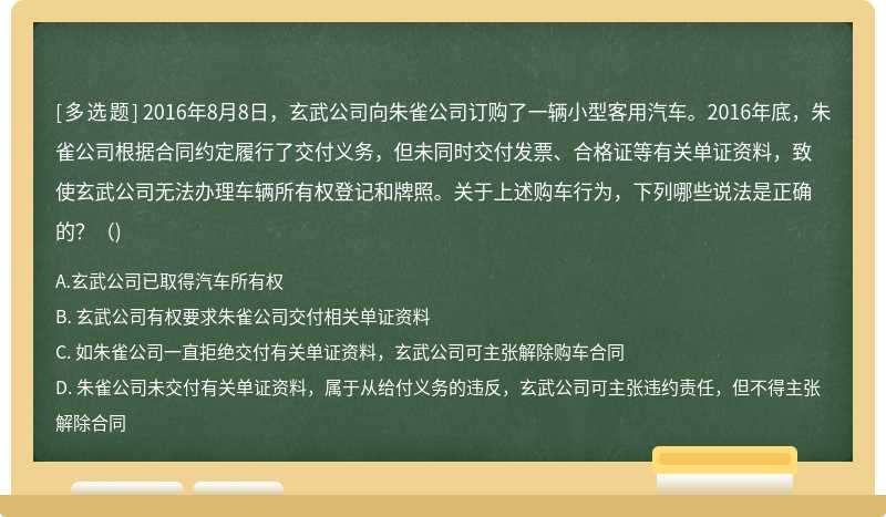 2016年8月8日，玄武公司向朱雀公司订购了一辆小型客用汽车。2016年底，朱雀公司根据合同约定履行了交付义务，但未同时交付发票、合格证等有关单证资料，致使玄武公司无法办理车辆所有权登记和牌照。关于上述购车行为，下列哪些说法是正确的？（)