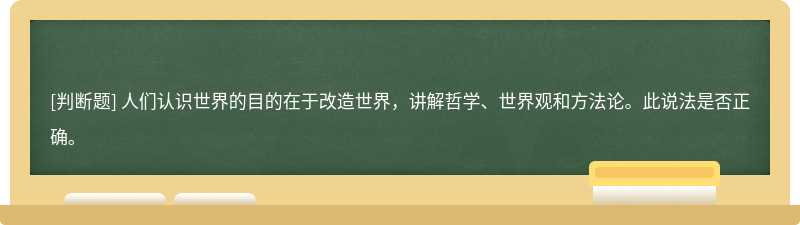 人们认识世界的目的在于改造世界，讲解哲学、世界观和方法论。此说法是否正确。