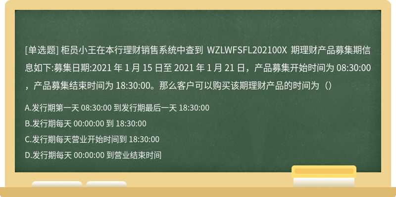 柜员小王在本行理财销售系统中查到 WZLWFSFL202100X 期理财产品募集期信息如下:募集日期:2021 年 1 月 15 日至 2021 年 1 月 21 日，产品募集开始时间为 08:30:00，产品募集结束时间为 18:30:00。那么客户可以购买该期理财产品的时间为（）