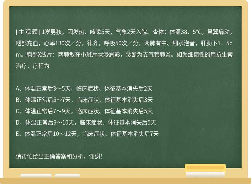 1岁男孩，因发热、咳嗽5天，气急2天入院。查体：体温38．5℃，鼻翼扇动，咽部充血，心率130次／分，律齐，呼吸50次／分，两肺有中、细水泡音，肝肋下1．5cm。胸部X线片：两肺散在小斑片状浸润影，诊断为支气管肺炎。如为细菌性的用抗生素治疗，疗程为