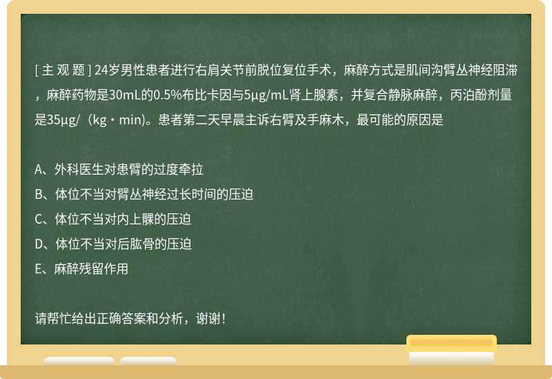 24岁男性患者进行右肩关节前脱位复位手术，麻醉方式是肌间沟臂丛神经阻滞，麻醉药物是30mL的0.5%布比卡因与5μg/mL肾上腺素，并复合静脉麻醉，丙泊酚剂量是35μg/（kg·min)。患者第二天早晨主诉右臂及手麻木，最可能的原因是