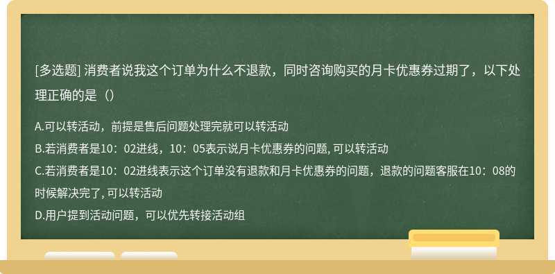 消费者说我这个订单为什么不退款，同时咨询购买的月卡优惠券过期了，以下处理正确的是（）