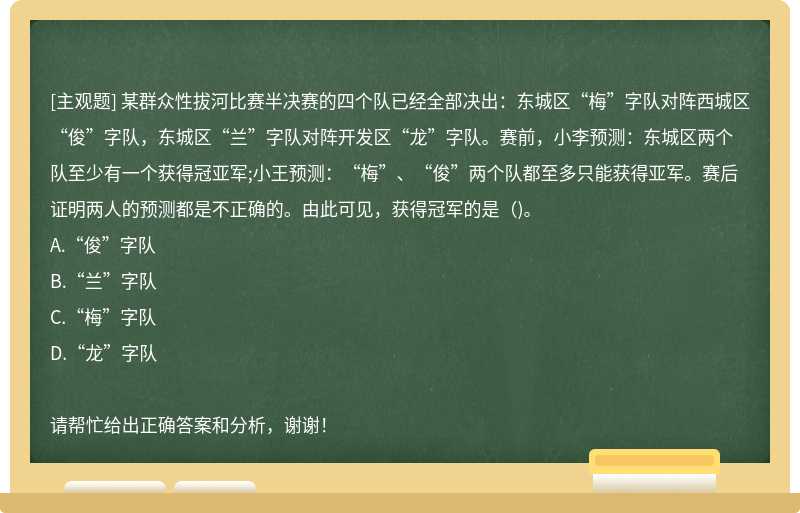 某群众性拔河比赛半决赛的四个队已经全部决出：东城区“梅”字队对阵西城区“俊”字队，东城区“兰”字队对阵开发区“龙”字队。赛前，小李预测：东城区两个队至少有一个获得冠亚军;小王预测：“梅”、“俊”两个队都至多只能获得亚军。赛后证明两人的预测都是不正确的。由此可见，获得冠军的是（)。