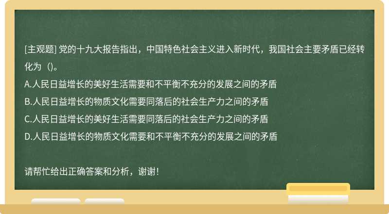 党的十九大报告指出，中国特色社会主义进入新时代，我国社会主要矛盾已经转化为（)。