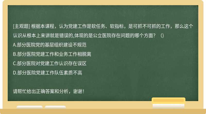 根据本课程，认为党建工作是软任务、软指标，是可抓不可抓的工作，那么这个认识从根本上来讲就是错误的,体现的是公立医院存在问题的哪个方面？（)