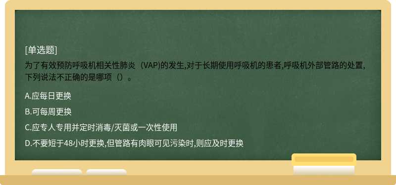 为了有效预防呼吸机相关性肺炎（VAP)的发生,对于长期使用呼吸机的患者,呼吸机外部管路的处置,下列说法不正确的是哪项（）。