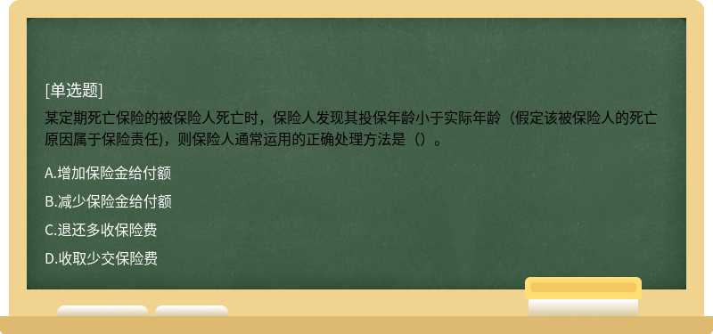 某定期死亡保险的被保险人死亡时，保险人发现其投保年龄小于实际年龄（假定该被保险人的死亡原因属于保险责任)，则保险人通常运用的正确处理方法是（）。