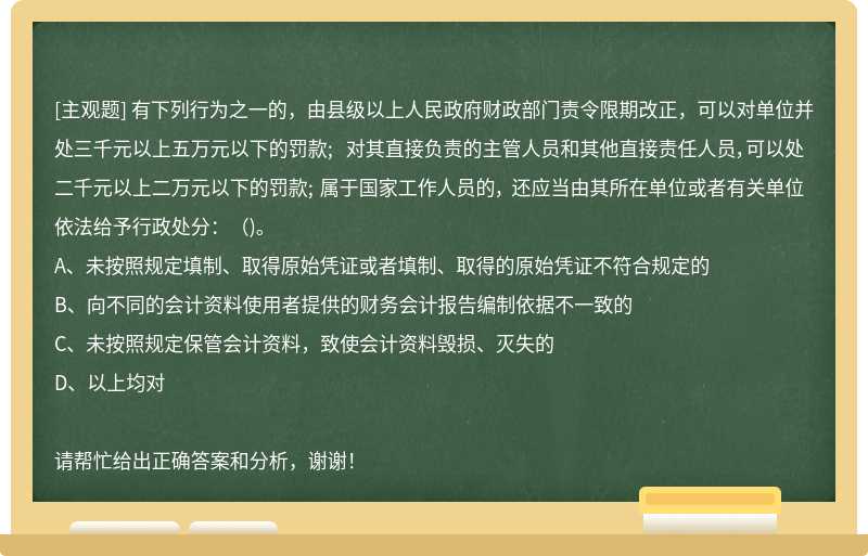 有下列行为之一的，由县级以上人民政府财政部门责令限期改正，可以对单位并处三千元以上五万元以下的罚款; 对其直接负责的主管人员和其他直接责任人员，可以处二千元以上二万元以下的罚款; 属于国家工作人员的， 还应当由其所在单位或者有关单位依法给予行政处分：（)。