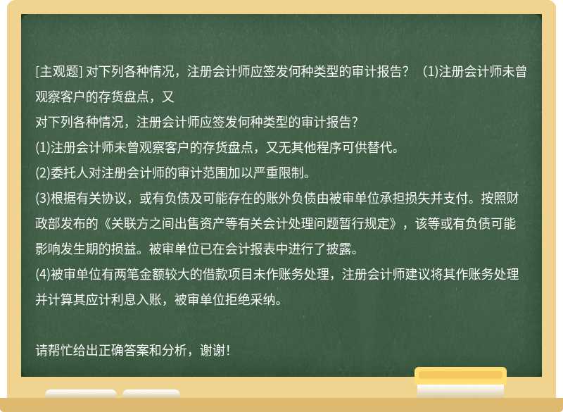 对下列各种情况，注册会计师应签发何种类型的审计报告？（1)注册会计师未曾观察客户的存货盘点，又