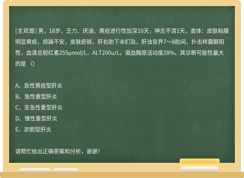 男，18岁，乏力、厌油、黄疸进行性加深10天，神志不清1天，查体：皮肤粘膜明显黄疸，烦躁不安，皮肤瘀斑，肝右肋下未扪及，肝浊音界7～8肋间，扑击样震颤阳性，血清总胆红素255μmol/L，ALT200u/L，凝血酶原活动度28%。其诊断可能性最大的是 （)