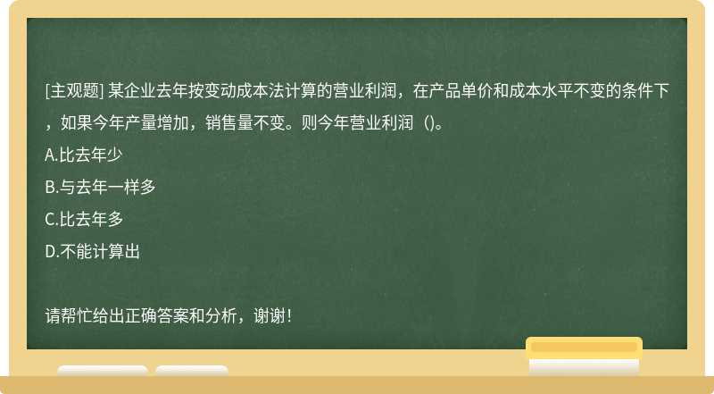 某企业去年按变动成本法计算的营业利润，在产品单价和成本水平不变的条件下，如果今年产量增加，销售量不变。则今年营业利润（)。