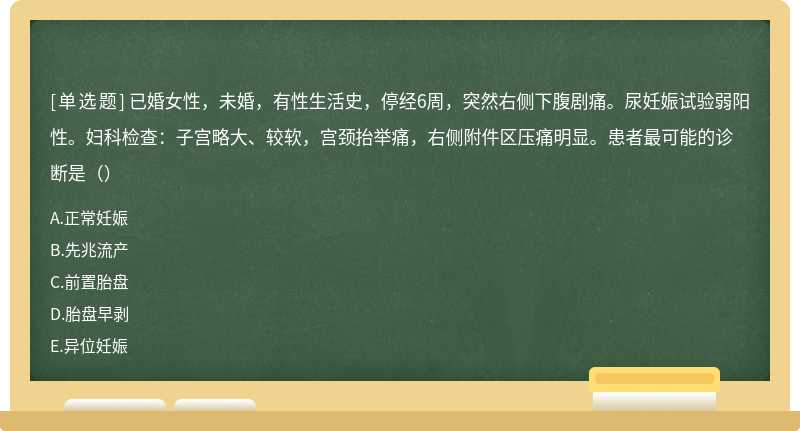 已婚女性，未婚，有性生活史，停经6周，突然右侧下腹剧痛。尿妊娠试验弱阳性。妇科检查：子宫略大、较软，宫颈抬举痛，右侧附件区压痛明显。患者最可能的诊断是（）