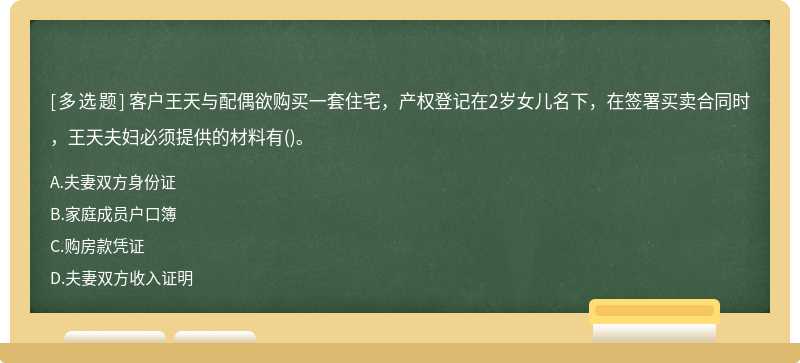 客户王天与配偶欲购买一套住宅，产权登记在2岁女儿名下，在签署买卖合同时，王天夫妇必须提供的材料有()。