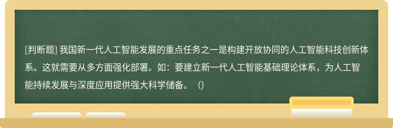 我国新一代人工智能发展的重点任务之一是构建开放协同的人工智能科技创新体系。这就需要从多方面强化部署。如：要建立新一代人工智能基础理论体系，为人工智能持续发展与深度应用提供强大科学储备。（)