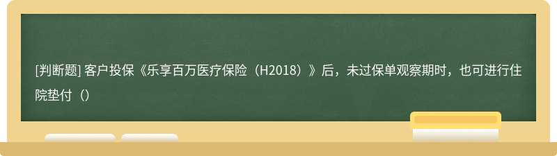 客户投保《乐享百万医疗保险（H2018）》后，未过保单观察期时，也可进行住院垫付（）