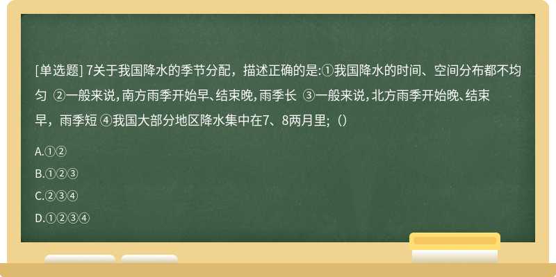 7关于我国降水的季节分配，描述正确的是:①我国降水的时间、空间分布都不均匀 ②一般来说，南方雨季开始早、结束晚，雨季长 ③一般来说，北方雨季开始晚、结束早，雨季短 ④我国大部分地区降水集中在7、8两月里;（）