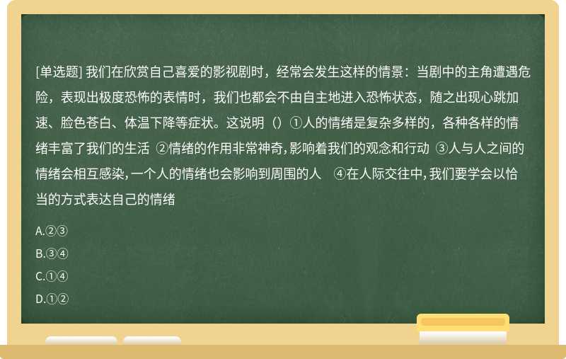 我们在欣赏自己喜爱的影视剧时，经常会发生这样的情景：当剧中的主角遭遇危险，表现出极度恐怖的表情时，我们也都会不由自主地进入恐怖状态，随之出现心跳加速、脸色苍白、体温下降等症状。这说明（）①人的情绪是复杂多样的，各种各样的情绪丰富了我们的生活 ②情绪的作用非常神奇，影响着我们的观念和行动 ③人与人之间的情绪会相互感染，一个人的情绪也会影响到周围的人 ④在人际交往中，我们要学会以恰当的方式表达自己的情绪