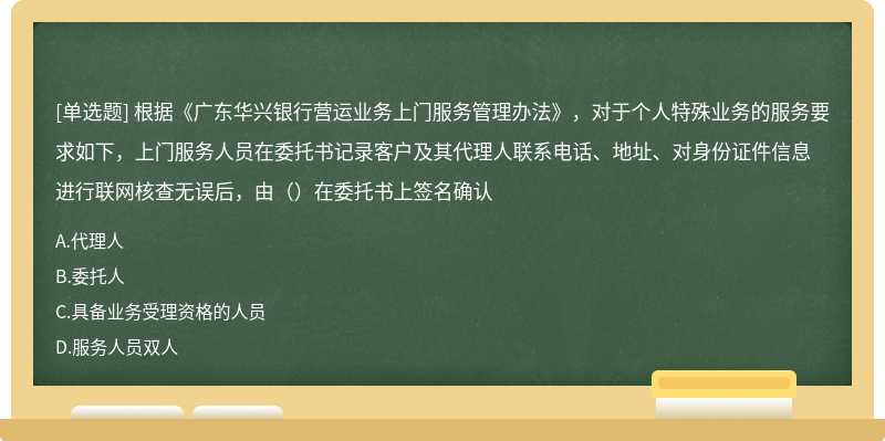 根据《广东华兴银行营运业务上门服务管理办法》，对于个人特殊业务的服务要求如下，上门服务人员在委托书记录客户及其代理人联系电话、地址、对身份证件信息进行联网核查无误后，由（）在委托书上签名确认