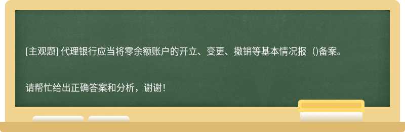 代理银行应当将零余额账户的开立、变更、撤销等基本情况报（)备案。