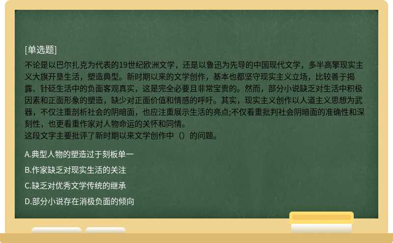 不论是以巴尔扎克为代表的19世纪欧洲文学，还是以鲁迅为先导的中国现代文学，多半高擎现实主义大旗开垦生活，塑造典型。新时期以来的文学创作，基本也都坚守现实主义立场，比较善于揭露、针砭生活中的负面客观真实，这是完全必要且非常宝贵的。然而，部分小说缺乏对生活中积极因素和正面形象的塑造，缺少对正面价值和情感的呼吁。其实，现实主义创作以人道主义思想为武器，不仅注重剖析社会的阴暗面，也应注重展示生活的亮点;不仅看重批判社会阴暗面的准确性和深刻性，也更看重作家对人物命运的关怀和同情。这段文字主要批评了新时期以来文学创作中（）的问题。