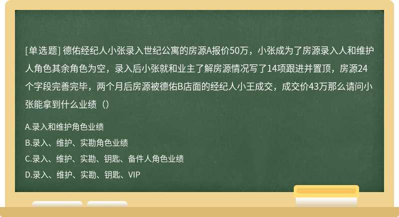 德佑经纪人小张录入世纪公寓的房源A报价50万，小张成为了房源录入人和维护人角色其余角色为空，录入后小张就和业主了解房源情况写了14项跟进并置顶，房源24个字段完善完毕，两个月后房源被德佑B店面的经纪人小王成交，成交价43万那么请问小张能拿到什么业绩（）