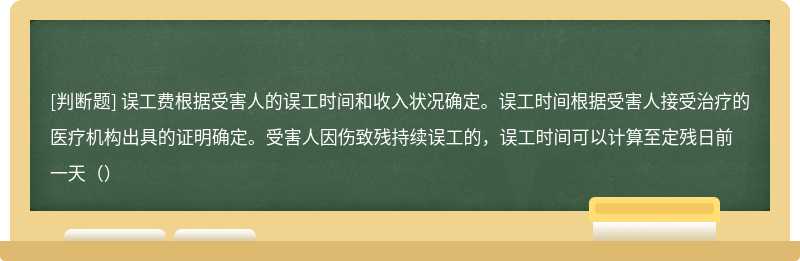 误工费根据受害人的误工时间和收入状况确定。误工时间根据受害人接受治疗的医疗机构出具的证明确定。受害人因伤致残持续误工的，误工时间可以计算至定残日前一天（）