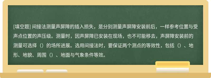 间接法测量声屏障的插入损失，是分别测量声屏障安装前后，一样参考位置与受声点位置的声压级。测量时，因声屏障已安装在现场，也不可能移去，声屏障安装前的测量可选择（）的场所进展。选用间接法时，要保证两个测点的等效性，包括（）、地形、地貌、周围（）、地面与气象条件等效。