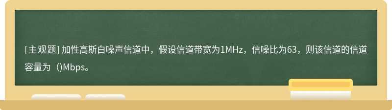 加性高斯白噪声信道中，假设信道带宽为1MHz，信噪比为63，则该信道的信道容量为（)Mbps。