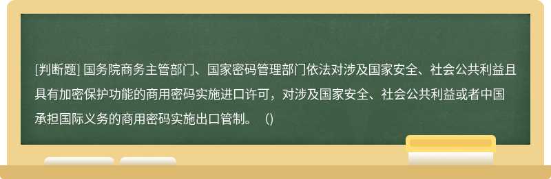 国务院商务主管部门、国家密码管理部门依法对涉及国家安全、社会公共利益且具有加密保护功能的商用密码实施进口许可，对涉及国家安全、社会公共利益或者中国承担国际义务的商用密码实施出口管制。（)