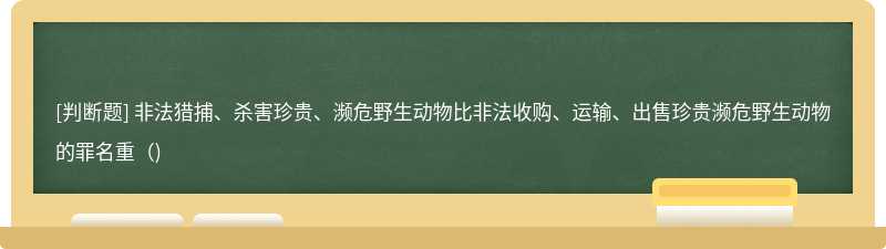 非法猎捕、杀害珍贵、濒危野生动物比非法收购、运输、出售珍贵濒危野生动物的罪名重（)