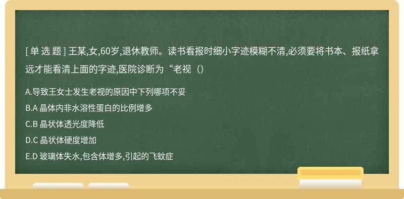 王某,女,60岁,退休教师。读书看报时细小字迹模糊不清,必须要将书本、报纸拿远才能看清上面的字迹,医院诊断为“老视（）