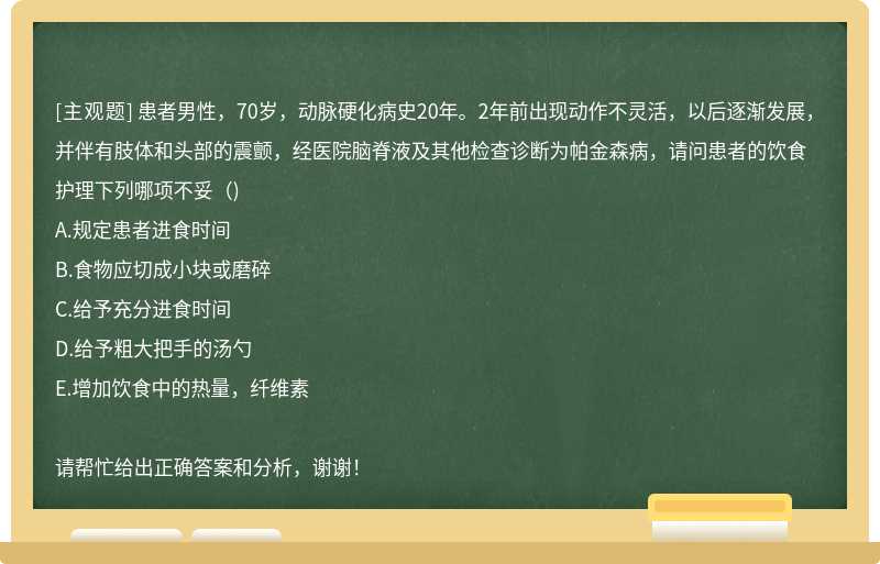 患者男性，70岁，动脉硬化病史20年。2年前出现动作不灵活，以后逐渐发展，并伴有肢体和头部的震颤，经医院脑脊液及其他检查诊断为帕金森病，请问患者的饮食护理下列哪项不妥（)