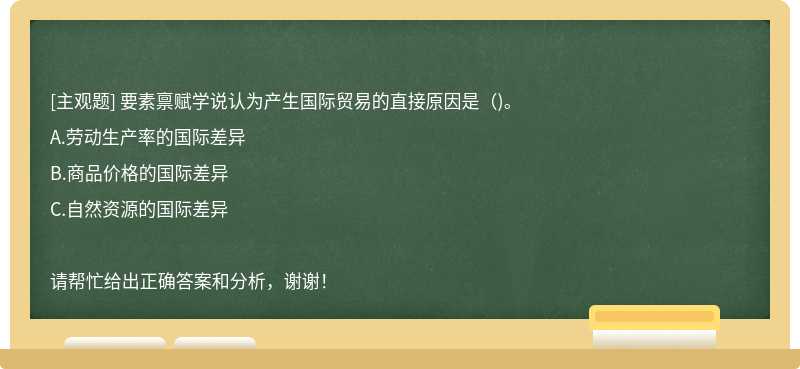 要素禀赋学说认为产生国际贸易的直接原因是（)。