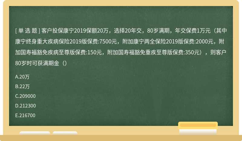 客户投保康宁2019保额20万，选择20年交，80岁满期，年交保费1万元（其中康宁终身重大疾病保险2019版保费:7500元，附加康宁两全保险2019版保费:2000元，附加国寿福豁免疾病至尊版保费:150元，附加国寿福豁免重疾至尊版保费:350元），则客户80岁时可获满期金（）