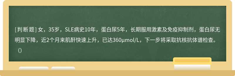 女，35岁，SLE病史10年，蛋白尿5年，长期服用激素及免疫抑制剂，蛋白尿无明显下降，近2个月来肌酐快速上升，已达360μmol/L，下一步将采取抗核抗体谱检查。（）