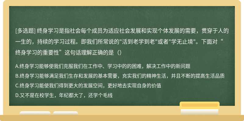 终身学习是指社会每个成员为适应社会发展和实现个体发展的需要，贯穿于人的一生的，持续的学习过程。即我们所常说的"活到老学到老"或者"学无止境"。下面对“终身学习的重要性”这句话理解正确的是（）