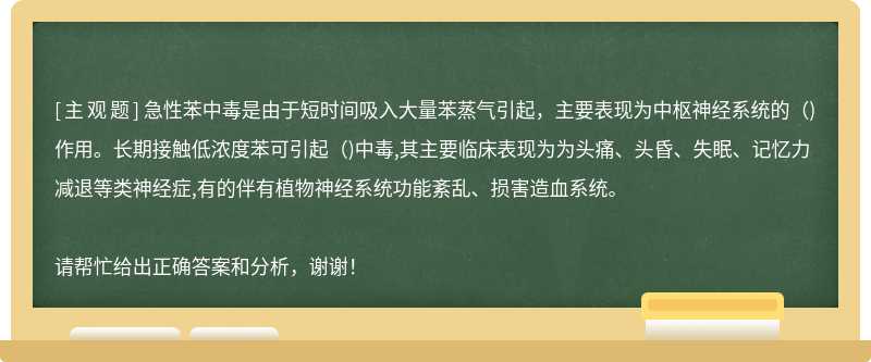 急性苯中毒是由于短时间吸入大量苯蒸气引起，主要表现为中枢神经系统的（)作用。长期接触低浓度苯可引起（)中毒,其主要临床表现为为头痛、头昏、失眠、记忆力减退等类神经症,有的伴有植物神经系统功能紊乱、损害造血系统。