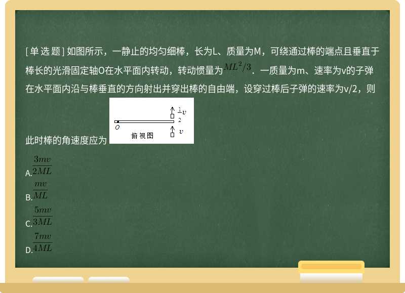 如图所示，一静止的均匀细棒，长为L、质量为M，可绕通过棒的端点且垂直于棒长的光滑固定轴O在水平面内转动，转动惯量为．一质量为m、速率为v的子弹在水平面内沿与棒垂直的方向射出并穿出棒的自由端，设穿过棒后子弹的速率为v/2，则此时棒的角速度应为 