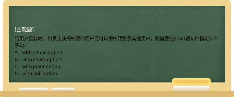 给用户授权时，如果让获得权限的用户还可以把权限授予其他用户，则需要在grant语句中指定什么子句？A、with admin optionB、with check optionC、with grant optionD、with null option