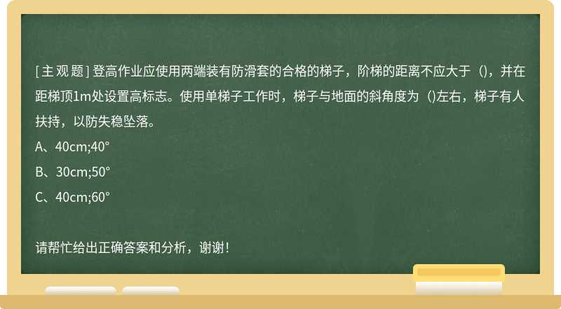 登高作业应使用两端装有防滑套的合格的梯子，阶梯的距离不应大于（)，并在距梯顶1m处设置高标志。使用单梯子工作时，梯子与地面的斜角度为（)左右，梯子有人扶持，以防失稳坠落。