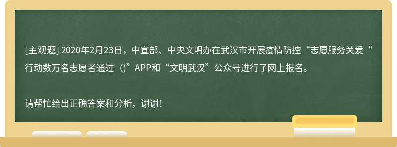 2020年2月23日，中宣部、中央文明办在武汉市开展疫情防控“志愿服务关爱“行动数万名志愿者通过（)”APP和“文明武汉”公众号进行了网上报名。