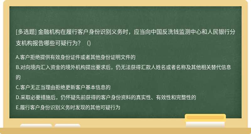 金融机构在履行客户身份识别义务时，应当向中国反洗钱监测中心和人民银行分支机构报告哪些可疑行为？（)