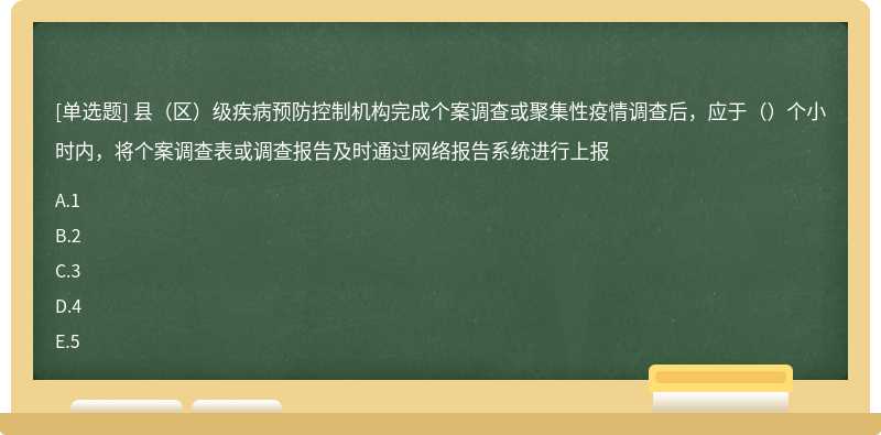 县（区）级疾病预防控制机构完成个案调查或聚集性疫情调查后，应于（）个小时内，将个案调查表或调查报告及时通过网络报告系统进行上报