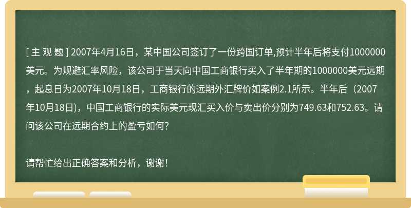 2007年4月16日，某中国公司签订了一份跨国订单,预计半年后将支付1000000美元。为规避汇率风险，该公司于当天向中国工商银行买入了半年期的1000000美元远期，起息日为2007年10月18日，工商银行的远期外汇牌价如案例2.1所示。半年后（2007年10月18日)，中国工商银行的实际美元现汇买入价与卖出价分别为749.63和752.63。请问该公司在远期合约上的盈亏如何？