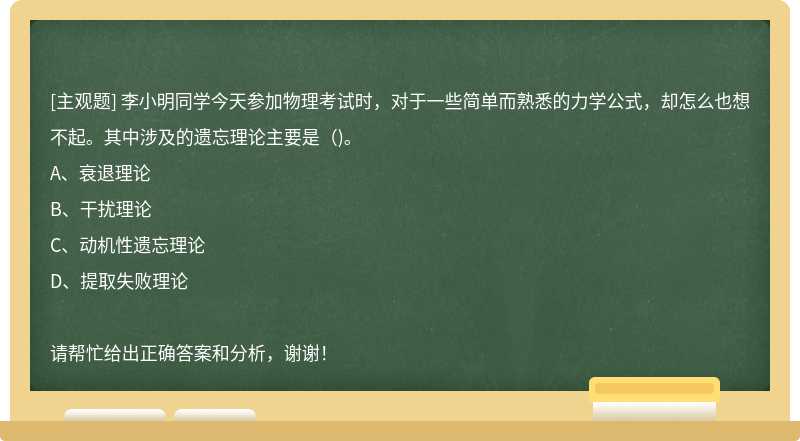 李小明同学今天参加物理考试时，对于一些简单而熟悉的力学公式，却怎么也想不起。其中涉及的遗忘理论主要是（)。