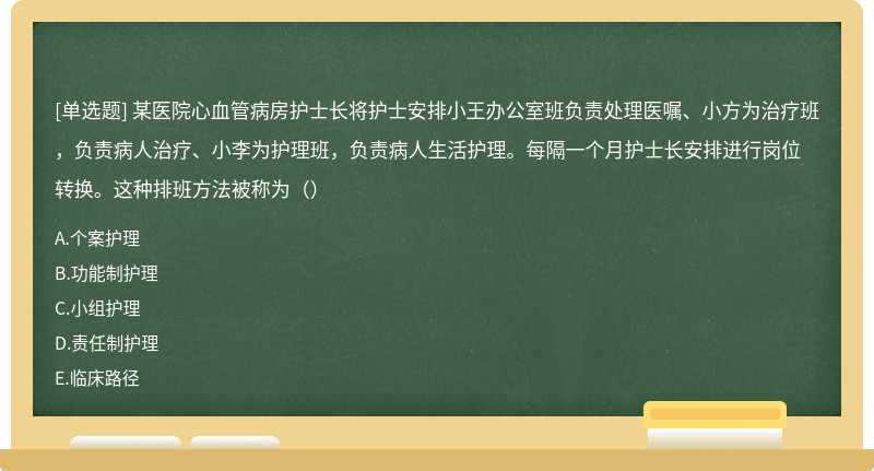 某医院心血管病房护士长将护士安排小王办公室班负责处理医嘱、小方为治疗班，负责病人治疗、小李为护理班，负责病人生活护理。每隔一个月护士长安排进行岗位转换。这种排班方法被称为（）