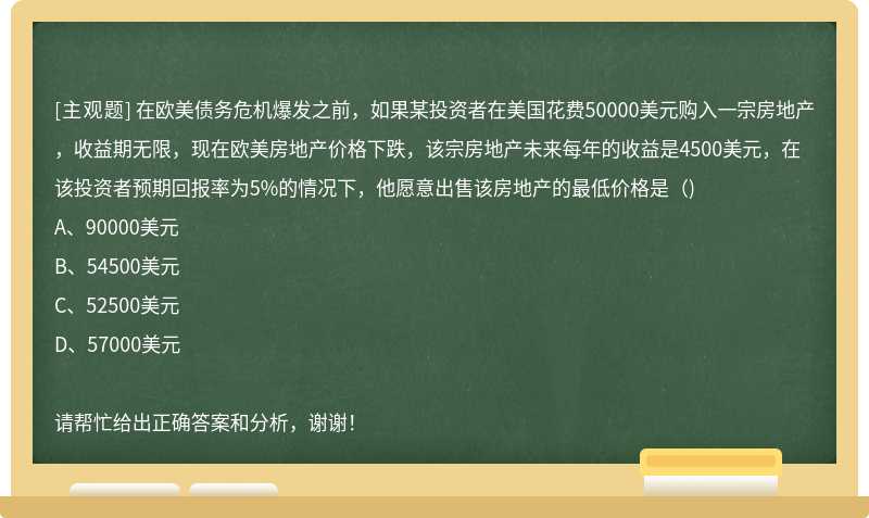 在欧美债务危机爆发之前，如果某投资者在美国花费50000美元购入一宗房地产，收益期无限，现在欧美房地产价格下跌，该宗房地产未来每年的收益是4500美元，在该投资者预期回报率为5%的情况下，他愿意出售该房地产的最低价格是（)