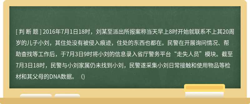 2016年7月1日18时，刘某至派出所报案称当天早上8时开始就联系不上其20周岁的儿子小刘，其住处没有被侵入痕迹，住处的东西也都在。民警在开展询问情况、帮助查找等工作后，于7月3日9时将小刘的信息录入省厅警务平台“走失人员”模块。截至7月3日18时，民警与小刘家属仍未找到小刘，民警遂采集小刘日常接触和使用物品等检材和其父母的DNA数据。()