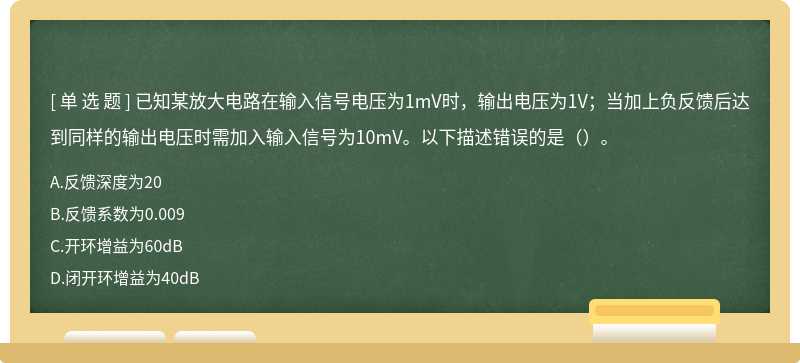 已知某放大电路在输入信号电压为1mV时，输出电压为1V；当加上负反馈后达到同样的输出电压时需加入输入信号为10mV。以下描述错误的是（）。