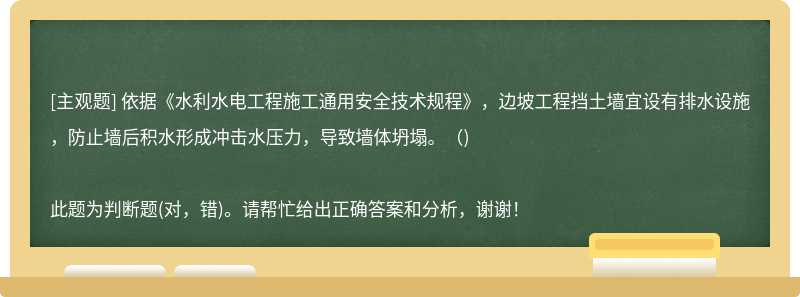 依据《水利水电工程施工通用安全技术规程》，边坡工程挡土墙宜设有排水设施，防止墙后积水形成冲击水压力，导致墙体坍塌。( )